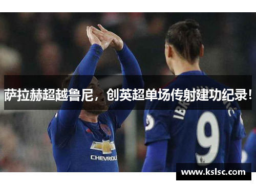 萨拉赫超越鲁尼,创英超单场传射建功纪录! 萨拉赫超越鲁尼,创英超单场传射建功纪录!